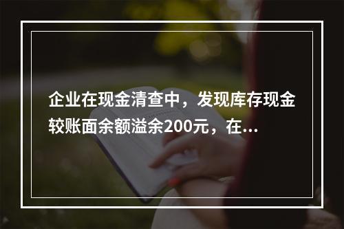 企业在现金清查中，发现库存现金较账面余额溢余200元，在未经