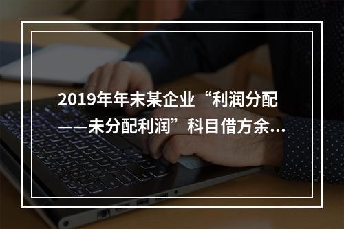 2019年年末某企业“利润分配——未分配利润”科目借方余额2