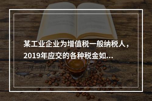 某工业企业为增值税一般纳税人，2019年应交的各种税金如下：