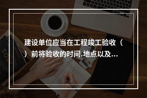 建设单位应当在工程竣工验收（　）前将验收的时间.地点以及验收