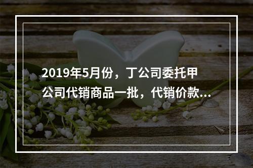 2019年5月份，丁公司委托甲公司代销商品一批，代销价款为3