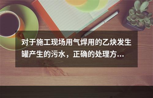 对于施工现场用气焊用的乙炔发生罐产生的污水，正确的处理方式是