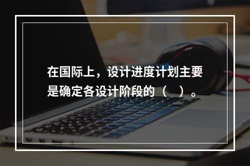 在国际上，设计进度计划主要是确定各设计阶段的（　）。