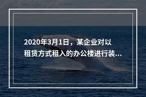 2020年3月1日，某企业对以租赁方式租入的办公楼进行装修，