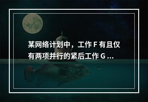 某网络计划中，工作 F 有且仅有两项并行的紧后工作 G 和