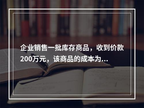 企业销售一批库存商品，收到价款200万元，该商品的成本为17