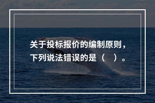 关于投标报价的编制原则，下列说法错误的是（　）。