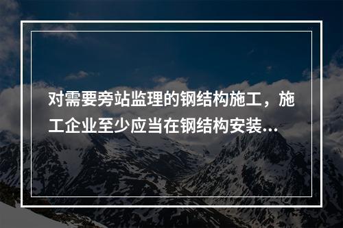 对需要旁站监理的钢结构施工，施工企业至少应当在钢结构安装前（