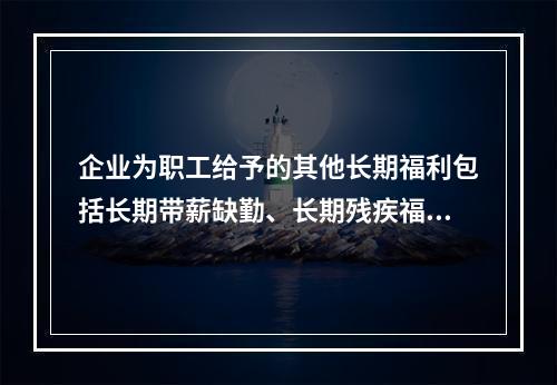 企业为职工给予的其他长期福利包括长期带薪缺勤、长期残疾福利、