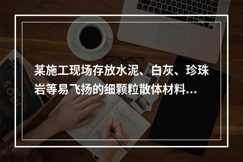 某施工现场存放水泥、白灰、珍珠岩等易飞扬的细颗粒散体材料，应