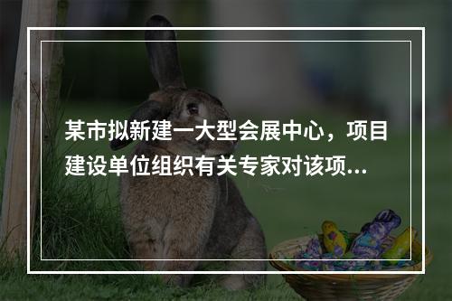 某市拟新建一大型会展中心，项目建设单位组织有关专家对该项目的