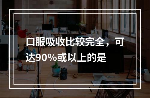 口服吸收比较完全，可达90%或以上的是