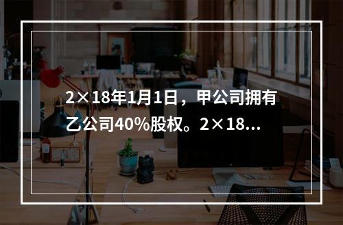 2×18年1月1日，甲公司拥有乙公司40％股权。2×18年7