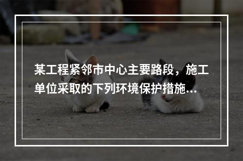 某工程紧邻市中心主要路段，施工单位采取的下列环境保护措施，正