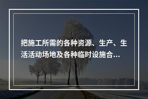 把施工所需的各种资源、生产、生活活动场地及各种临时设施合理地