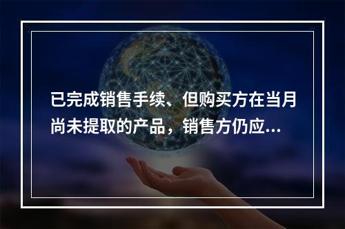 已完成销售手续、但购买方在当月尚未提取的产品，销售方仍应作为