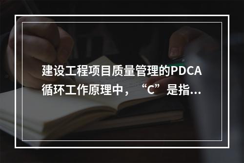 建设工程项目质量管理的PDCA循环工作原理中，“C”是指（　