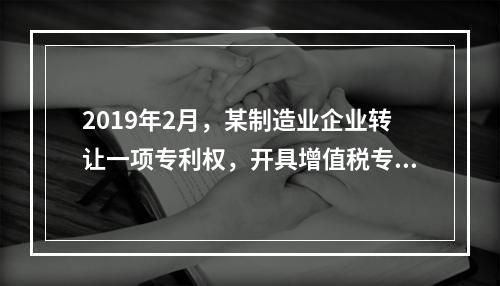 2019年2月，某制造业企业转让一项专利权，开具增值税专用发