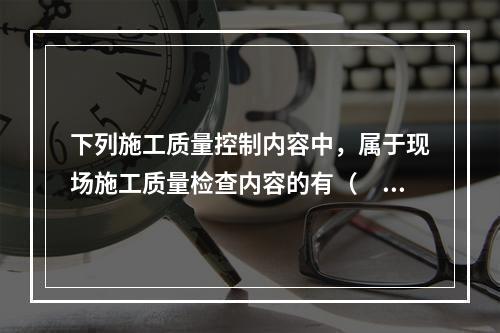 下列施工质量控制内容中，属于现场施工质量检查内容的有（　）。