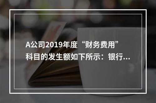 A公司2019年度“财务费用”科目的发生额如下所示：银行长期