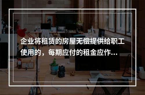 企业将租赁的房屋无偿提供给职工使用的，每期应付的租金应作为应