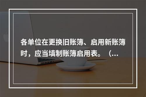 各单位在更换旧账簿、启用新账簿时，应当填制账簿启用表。（ ）