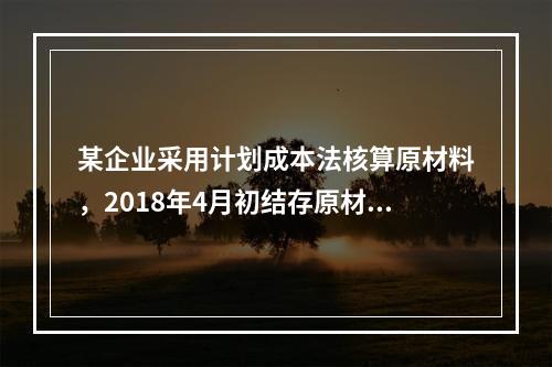 某企业采用计划成本法核算原材料，2018年4月初结存原材料计