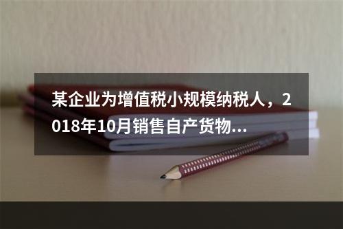 某企业为增值税小规模纳税人，2018年10月销售自产货物取得