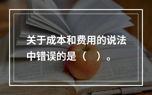 关于成本和费用的说法中错误的是（　）。