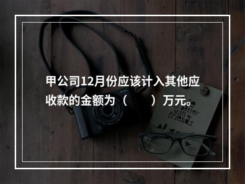 甲公司12月份应该计入其他应收款的金额为（　　）万元。