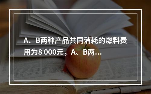 A、B两种产品共同消耗的燃料费用为8 000元，A、B两种产