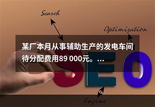 某厂本月从事辅助生产的发电车间待分配费用89 000元。本月