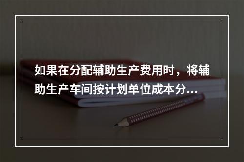 如果在分配辅助生产费用时，将辅助生产车间按计划单位成本分配转