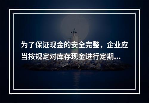 为了保证现金的安全完整，企业应当按规定对库存现金进行定期和不