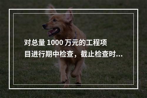 对总量 1000 万元的工程项目进行期中检查，截止检查时已完