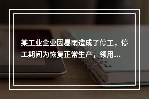 某工业企业因暴雨造成了停工，停工期间为恢复正常生产，领用原材