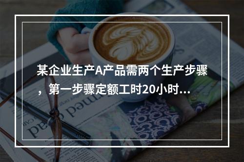 某企业生产A产品需两个生产步骤，第一步骤定额工时20小时，第