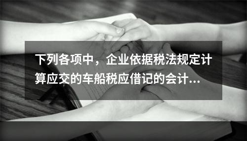 下列各项中，企业依据税法规定计算应交的车船税应借记的会计科目