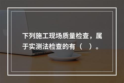 下列施工现场质量检查，属于实测法检查的有（　）。