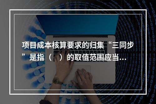 项目成本核算要求的归集“三同步”是指（　）的取值范围应当一致