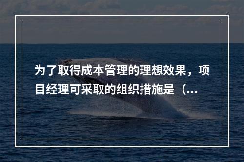 为了取得成本管理的理想效果，项目经理可采取的组织措施是（　）