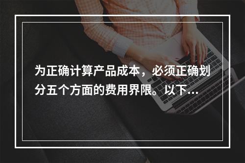 为正确计算产品成本，必须正确划分五个方面的费用界限。以下各项