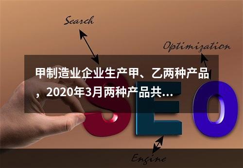 甲制造业企业生产甲、乙两种产品，2020年3月两种产品共同耗