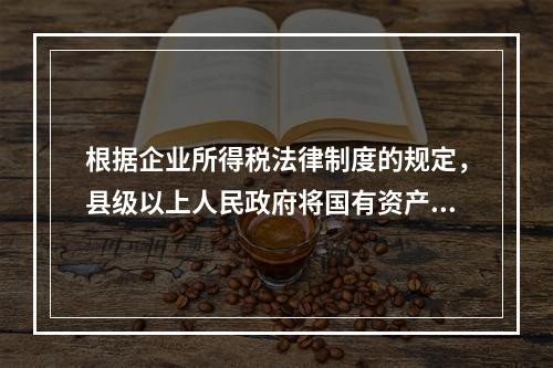 根据企业所得税法律制度的规定，县级以上人民政府将国有资产无偿