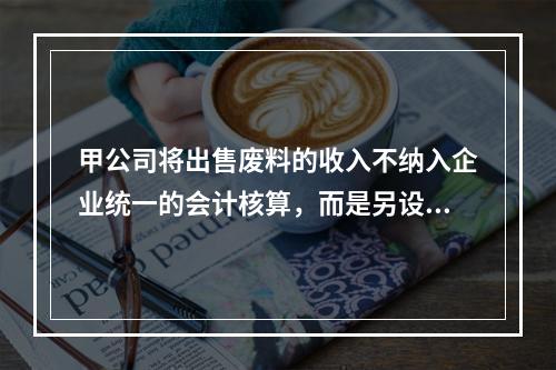 甲公司将出售废料的收入不纳入企业统一的会计核算，而是另设账簿