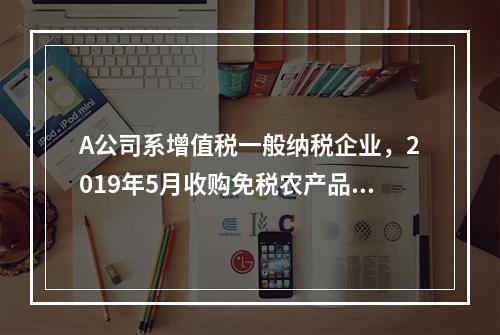 A公司系增值税一般纳税企业，2019年5月收购免税农产品一批