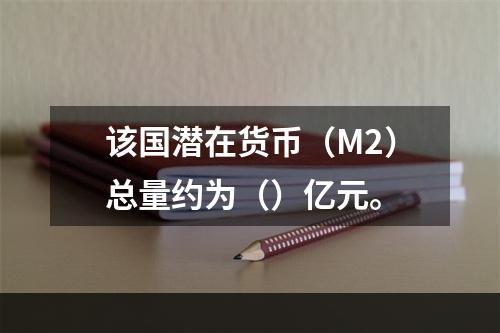 该国潜在货币（M2）总量约为（）亿元。