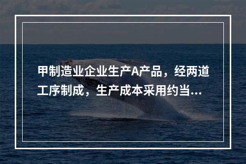 甲制造业企业生产A产品，经两道工序制成，生产成本采用约当产量