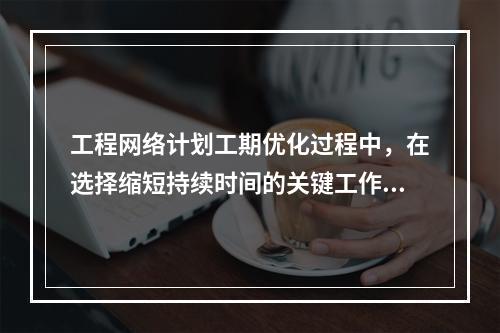 工程网络计划工期优化过程中，在选择缩短持续时间的关键工作时应