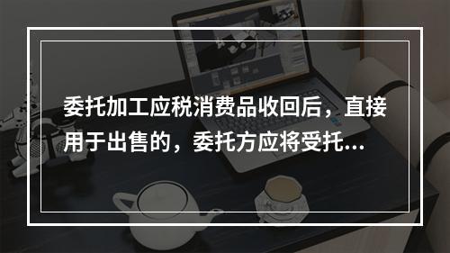 委托加工应税消费品收回后，直接用于出售的，委托方应将受托方代